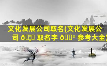 文化发展公司取名(文化发展公司 🦋 取名字 💮 参考大全)